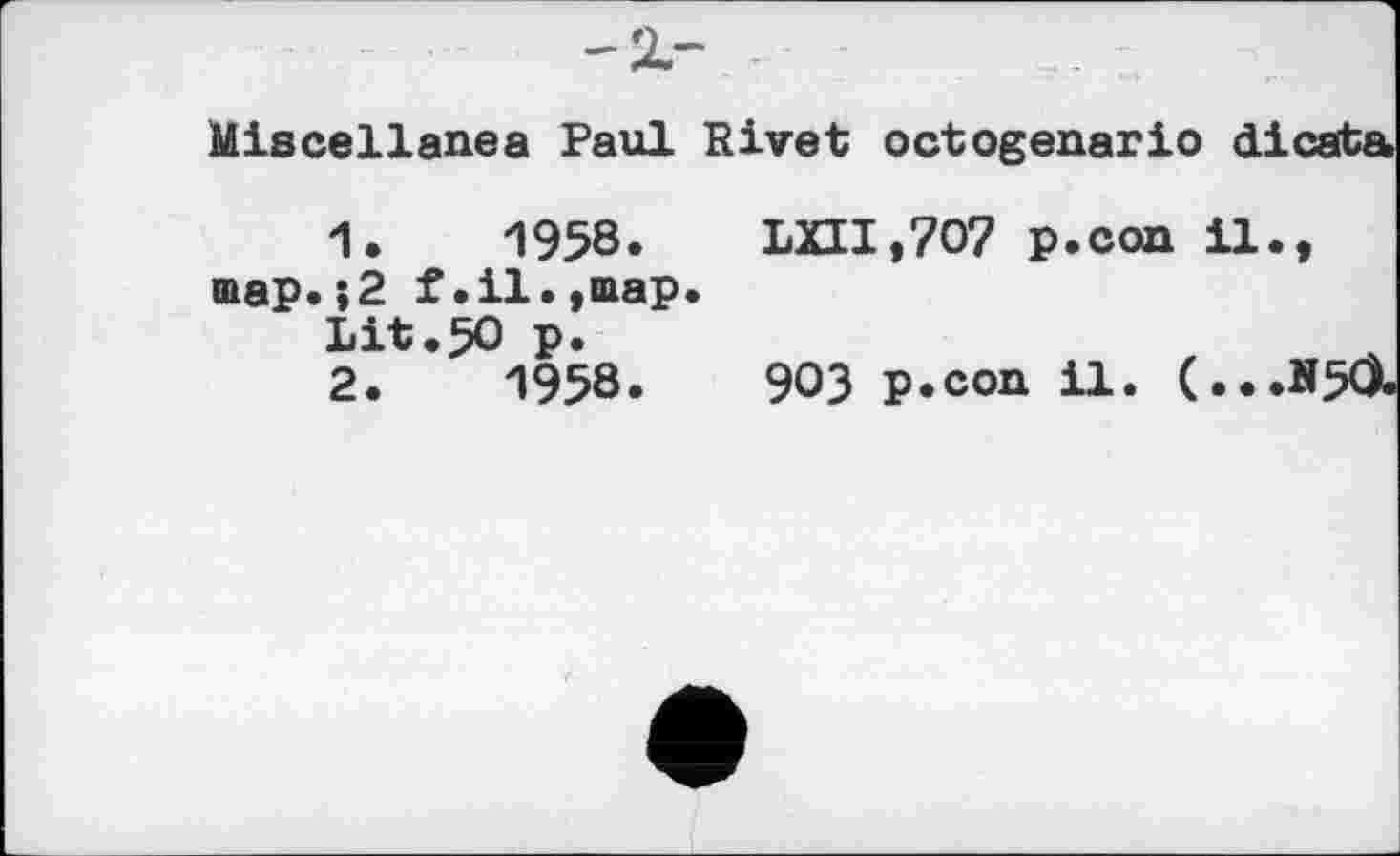 ﻿-2.-
Miscellanea Paul Rivet octogenario dicata.
1.	1958. LXII,7O7 p.con il., map.,2 f.il.,map.
Lit.50 p.
2.	1958.	903 p.con il. (...N50.